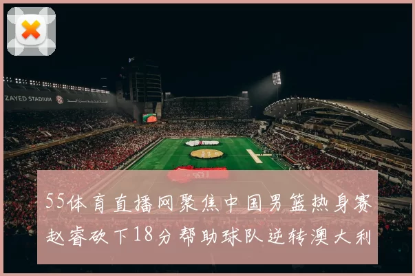 55体育直播网聚焦中国男篮热身赛赵睿砍下18分帮助球队逆转澳大利亚