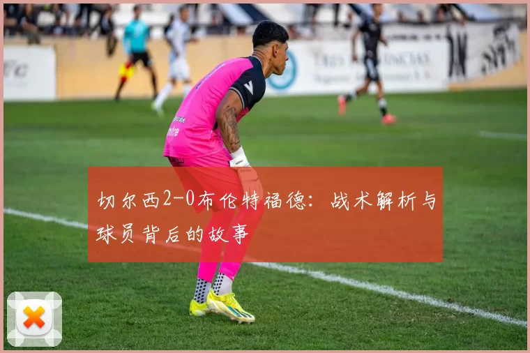 切尔西2-0布伦特福德:战术解析与球员背后的故事